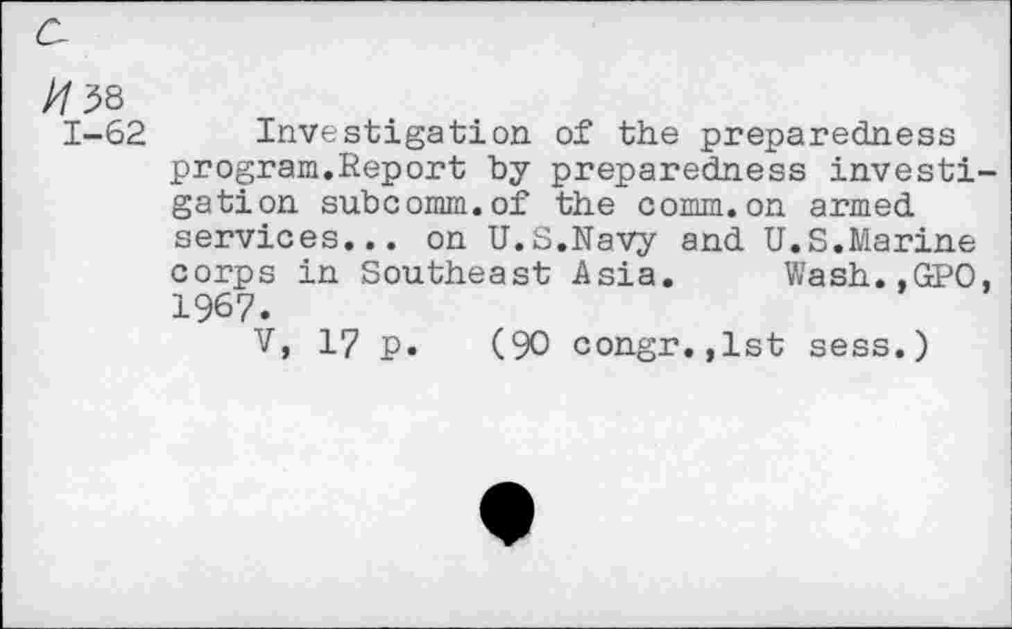 ﻿//38
1-62 Investigation of the preparedness program.Report by preparedness investigation subcomm.of the comm.on armed services... on U.S.Navy and U.S.Marine corps in Southeast Asia. Wash..GPO, 1967.
V, 17 p. (90 congr.,lst sess.)